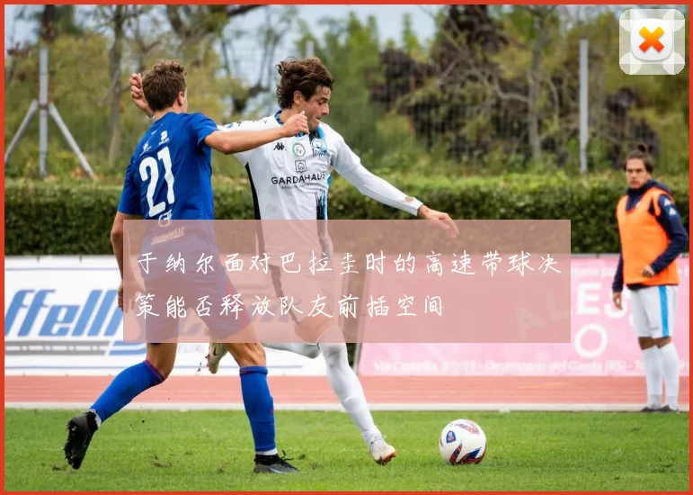 于纳尔面对巴拉圭时的高速带球决策能否释放队友前插空间