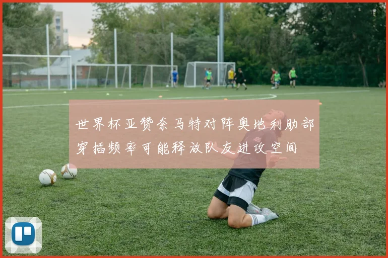 世界杯亚赞奈马特对阵奥地利肋部穿插频率可能释放队友进攻空间