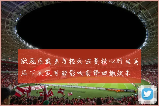 欧冠范戴克与格列兹曼核心对话高压下决策可能影响前锋回撤效果