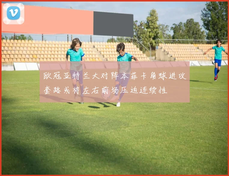 欧冠亚特兰大对阵本菲卡角球进攻套路或将左右前场压迫连续性