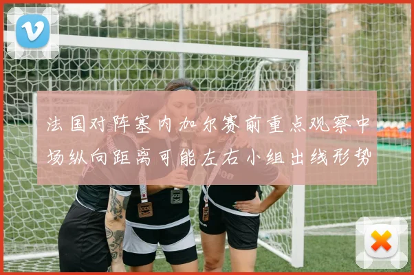 法国对阵塞内加尔赛前重点观察中场纵向距离可能左右小组出线形势