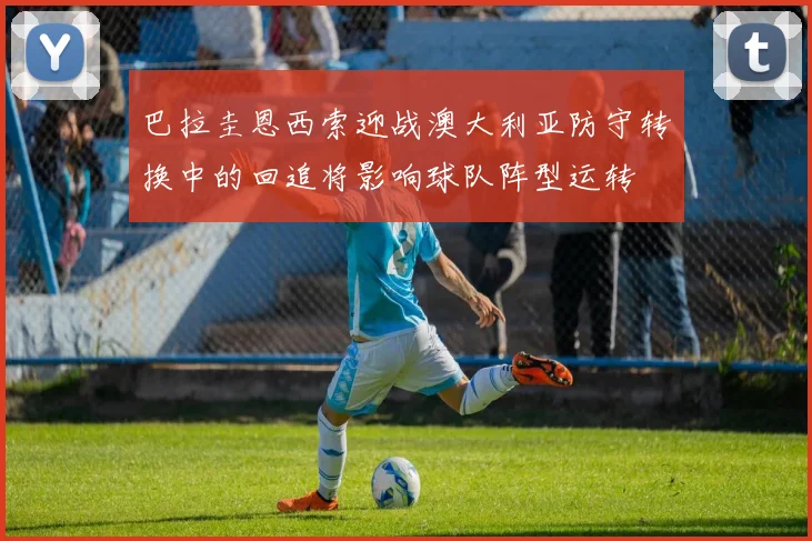 巴拉圭恩西索迎战澳大利亚防守转换中的回追将影响球队阵型运转