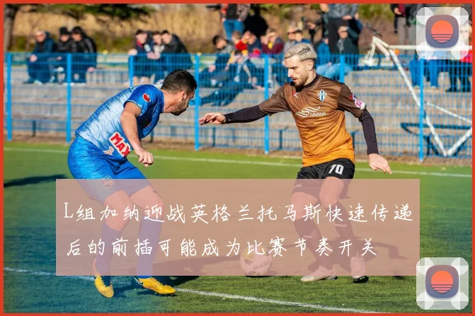 L组加纳迎战英格兰托马斯快速传递后的前插可能成为比赛节奏开关