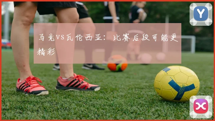 马竞vs瓦伦西亚：比赛后段可能更精彩