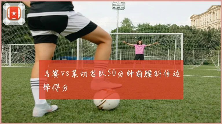 马赛vs莱切客队50分钟前腰斜传边锋得分