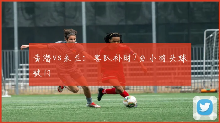 黄潜vs米兰：客队补时7分小将头球破门
