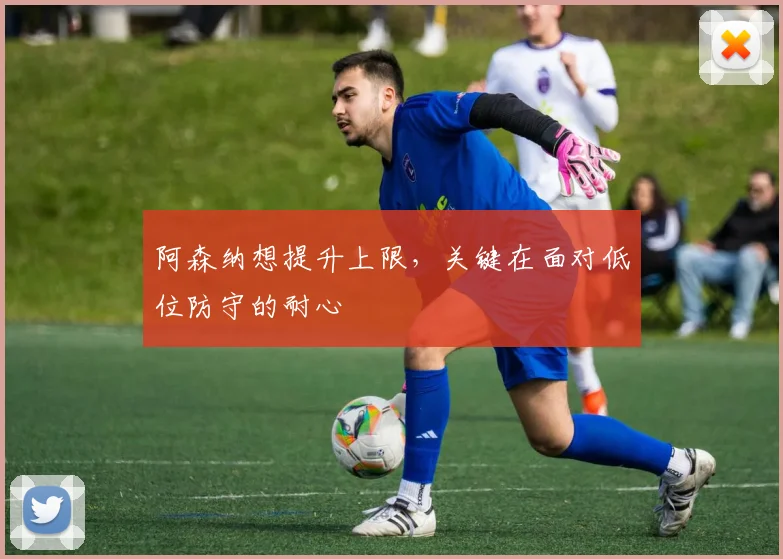 阿森纳想提升上限，关键在面对低位防守的耐心