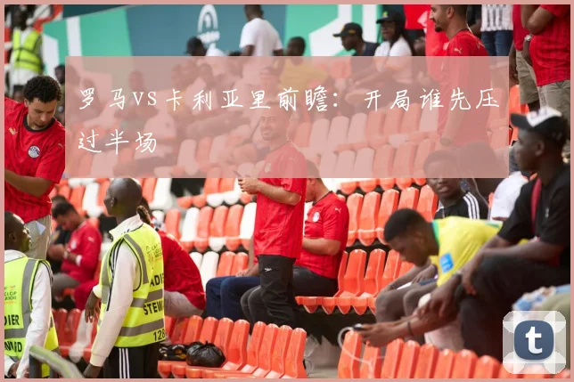 罗马vs卡利亚里前瞻:开局谁先压过半场