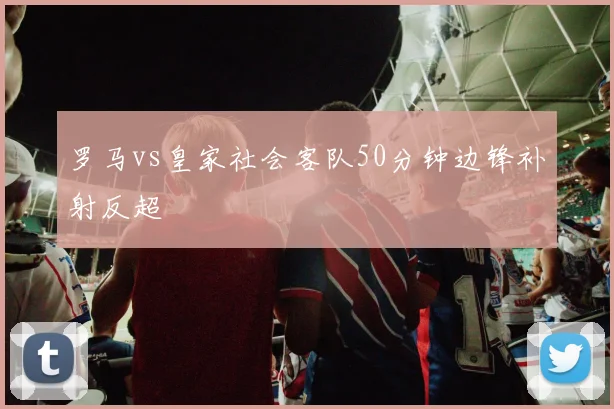 罗马vs皇家社会客队50分钟边锋补射反超